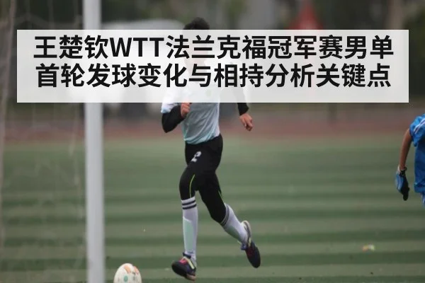 王楚钦WTT法兰克福冠军赛男单首轮发球变化与相持分析关键点