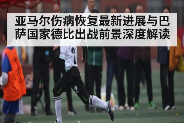 亚马尔伤病恢复最新进展与巴萨国家德比出战前景深度解读