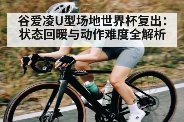 谷爱凌U型场地世界杯复出：状态回暖与动作难度全解析