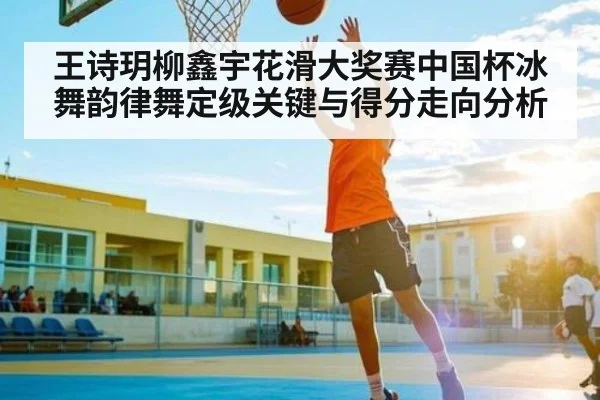 王诗玥柳鑫宇花滑大奖赛中国杯冰舞韵律舞定级关键与得分走向分析